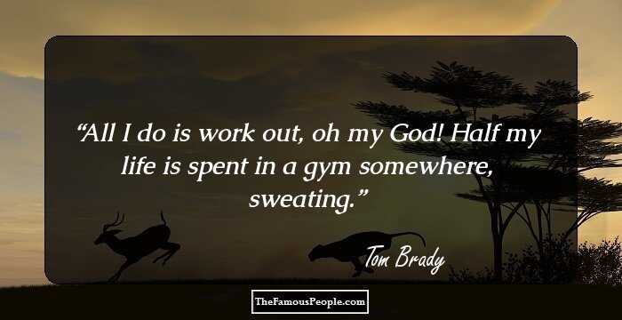 All I do is work out, oh my God! Half my life is spent in a gym somewhere, sweating.