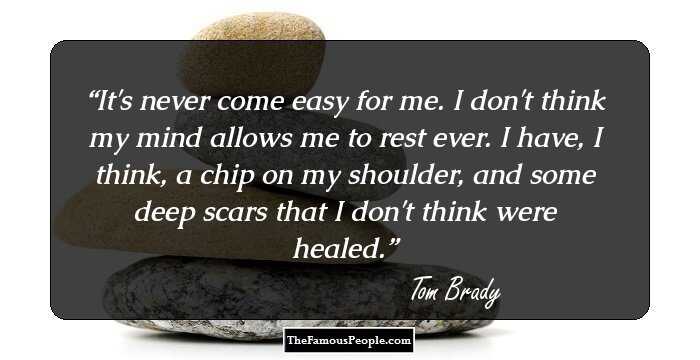 It's never come easy for me. I don't think my mind allows me to rest ever. I have, I think, a chip on my shoulder, and some deep scars that I don't think were healed.