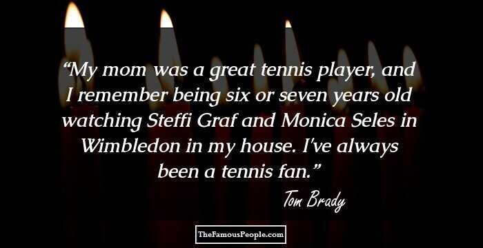 My mom was a great tennis player, and I remember being six or seven years old watching Steffi Graf and Monica Seles in Wimbledon in my house. I've always been a tennis fan.