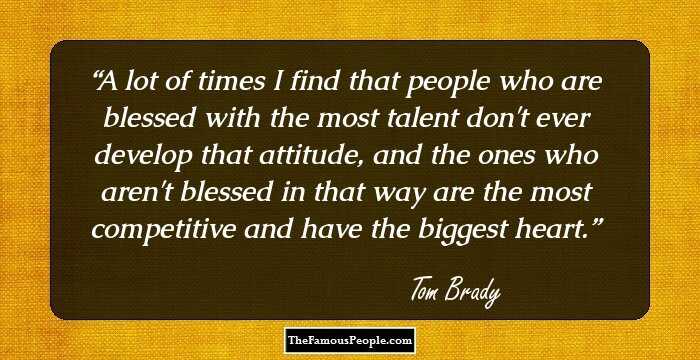 A lot of times I find that people who are blessed with the most talent don't ever develop that attitude, and the ones who aren't blessed in that way are the most competitive and have the biggest heart.