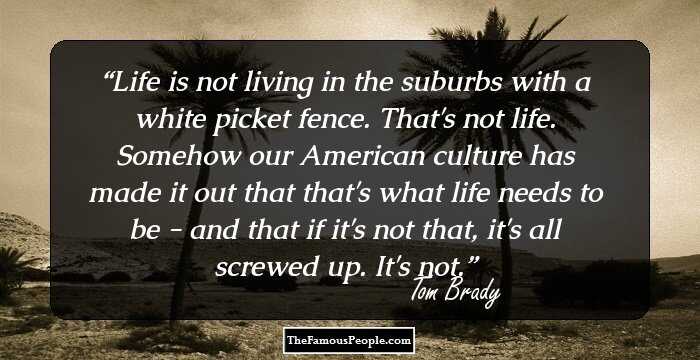 Life is not living in the suburbs with a white picket fence. That's not life. Somehow our American culture has made it out that that's what life needs to be - and that if it's not that, it's all screwed up. It's not.