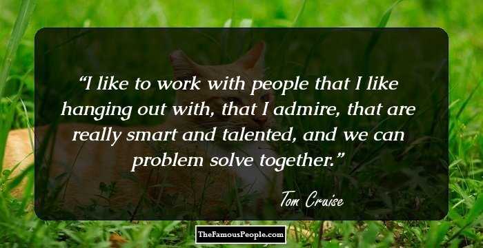 I like to work with people that I like hanging out with, that I admire, that are really smart and talented, and we can problem solve together.