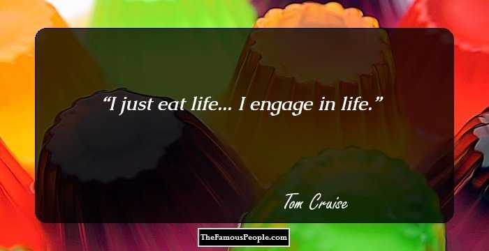 I just eat life... I engage in life.