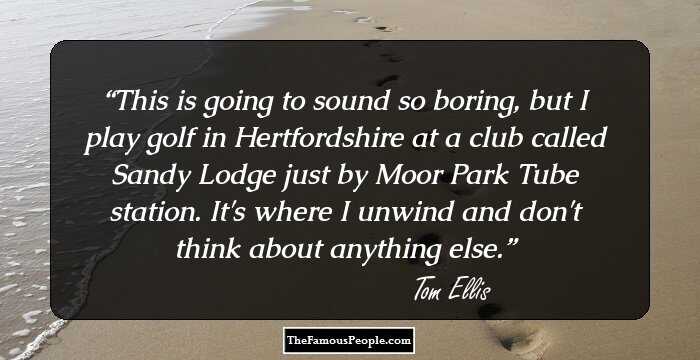 This is going to sound so boring, but I play golf in Hertfordshire at a club called Sandy Lodge just by Moor Park Tube station. It's where I unwind and don't think about anything else.