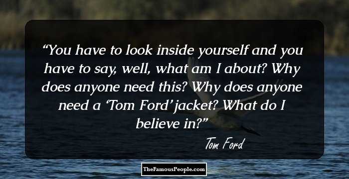 You have to look inside yourself and you have to say, well, what am I about? Why does anyone need this? Why does anyone need a ‘Tom Ford’ jacket? What do I believe in?