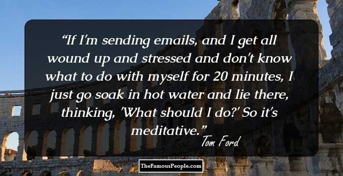 If I'm sending emails, and I get all wound up and stressed and don't know what to do with myself for 20 minutes, I just go soak in hot water and lie there, thinking, 'What should I do?' So it's meditative.