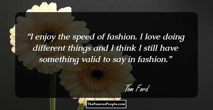 I enjoy the speed of fashion. I love doing different things and I think I still have something valid to say in fashion.