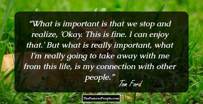 What is important is that we stop and realize, 'Okay. This is fine. I can enjoy that.' But what is really important, what I'm really going to take away with me from this life, is my connection with other people.