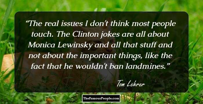 The real issues I don't think most people touch. The Clinton jokes are all about Monica Lewinsky and all that stuff and not about the important things, like the fact that he wouldn't ban landmines.
