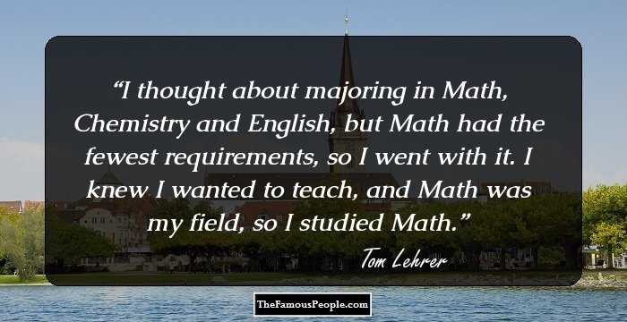 I thought about majoring in Math, Chemistry and English, but Math had the fewest requirements, so I went with it. I knew I wanted to teach, and Math was my field, so I studied Math.