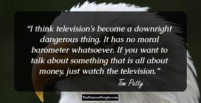 I think television's become a downright dangerous thing. It has no moral barometer whatsoever. If you want to talk about something that is all about money, just watch the television.