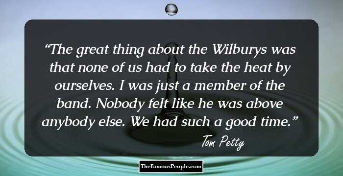 The great thing about the Wilburys was that none of us had to take the heat by ourselves. I was just a member of the band. Nobody felt like he was above anybody else. We had such a good time.