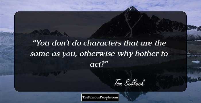 You don't do characters that are the same as you, otherwise why bother to act?