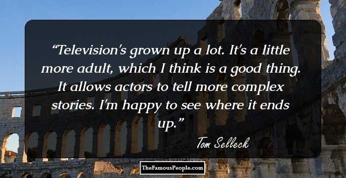 Television's grown up a lot. It's a little more adult, which I think is a good thing. It allows actors to tell more complex stories. I'm happy to see where it ends up.