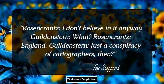 Rosencrantz: I don't believe in it anyway.
Guildenstern: What?
Rosencrantz: England.
Guildenstern: Just a conspiracy of cartographers, then?