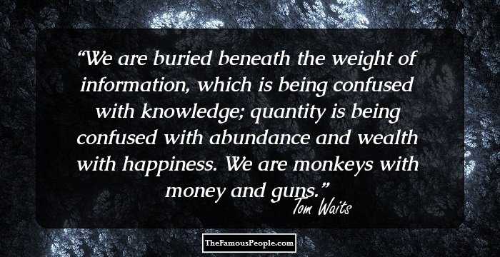 We are buried beneath the weight of information, which is being confused with knowledge; quantity is being confused with abundance and wealth with happiness.
We are monkeys with money and guns.