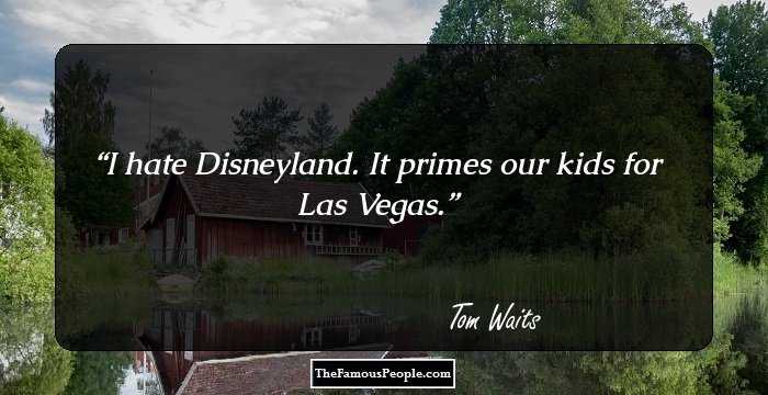 I hate Disneyland. It primes our kids for Las Vegas.
