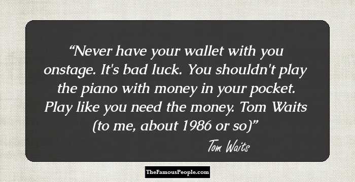 Never have your wallet with you onstage. It's bad luck. You shouldn't play the piano with money in your pocket. Play like you need the money.
Tom Waits (to me, about 1986 or so)