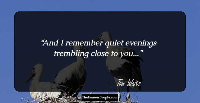 And I remember quiet evenings trembling close to you...