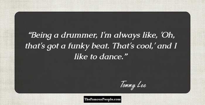 Being a drummer, I'm always like, 'Oh, that's got a funky beat. That's cool,' and I like to dance.