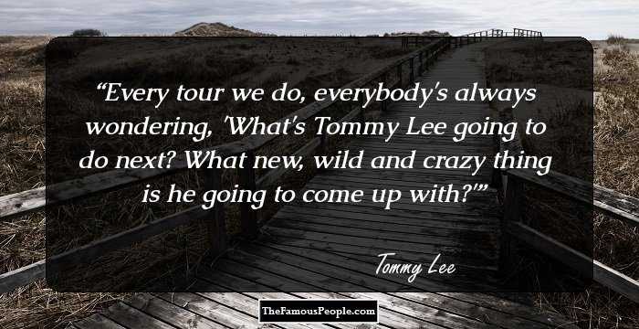 Every tour we do, everybody's always wondering, 'What's Tommy Lee going to do next? What new, wild and crazy thing is he going to come up with?'