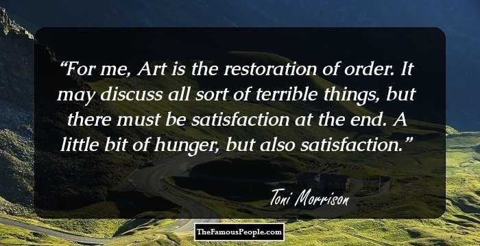 For me, Art is the restoration of order. It may discuss all sort of terrible things, but there must be satisfaction at the end. A little bit of hunger, but also satisfaction.
