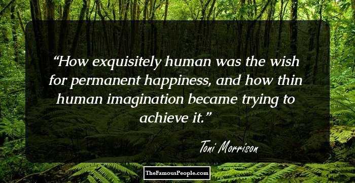 How exquisitely human was the wish for permanent happiness, and how thin human imagination became trying to achieve it.