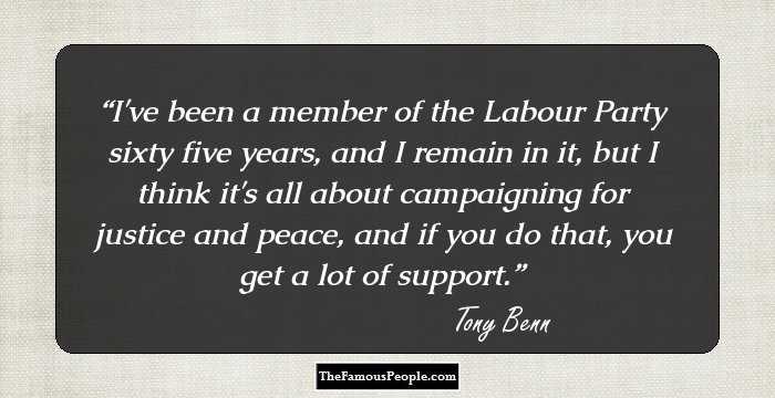 I've been a member of the Labour Party sixty five years, and I remain in it, but I think it's all about campaigning for justice and peace, and if you do that, you get a lot of support.