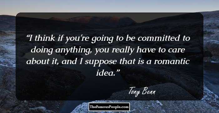 I think if you're going to be committed to doing anything, you really have to care about it, and I suppose that is a romantic idea.