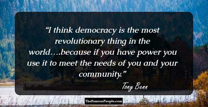 I think democracy is the most revolutionary thing in the world….because if you have power you use it to meet the needs of you and your community.