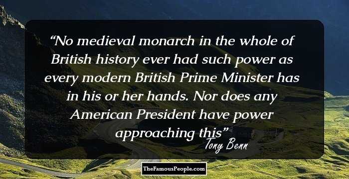 No medieval monarch in the whole of British history ever had such power as every modern British Prime Minister has in his or her hands. Nor does any American President have power approaching this