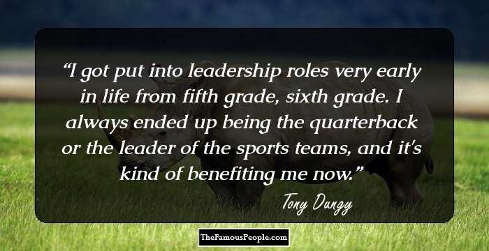 I got put into leadership roles very early in life from fifth grade, sixth grade. I always ended up being the quarterback or the leader of the sports teams, and it's kind of benefiting me now.