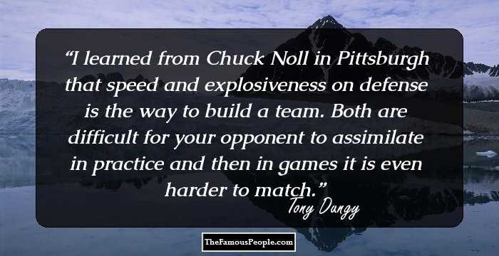 I learned from Chuck Noll in Pittsburgh that speed and explosiveness on defense is the way to build a team. Both are difficult for your opponent to assimilate in practice and then in games it is even harder to match.