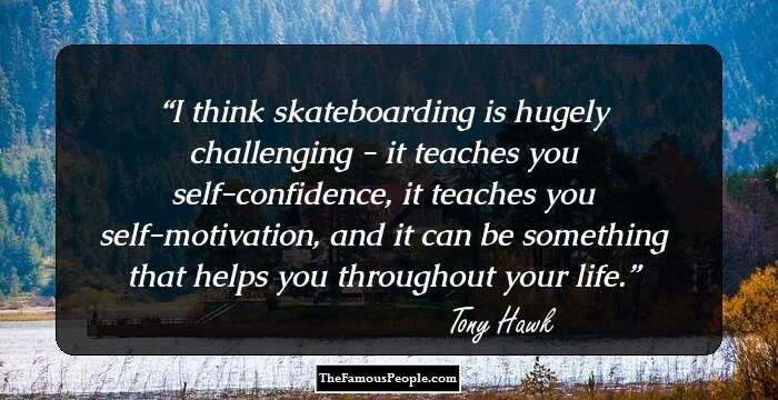 I think skateboarding is hugely challenging - it teaches you self-confidence, it teaches you self-motivation, and it can be something that helps you throughout your life.