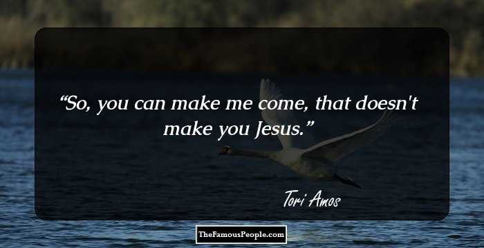 So, you can make me come, that doesn't make you Jesus.