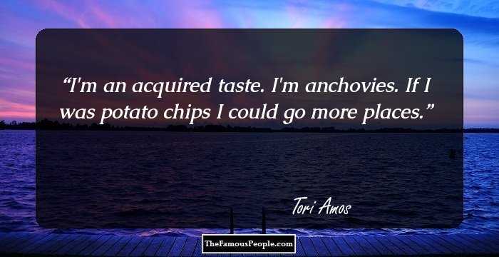 I'm an acquired taste. I'm anchovies. If I was potato chips I could go more places.