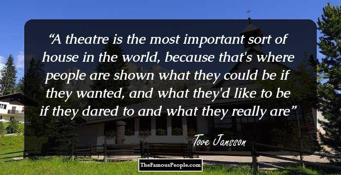 A theatre is the most important sort of house in the world, because that's where people are shown what they could be if they wanted, and what they'd like to be if they dared to and what they really are