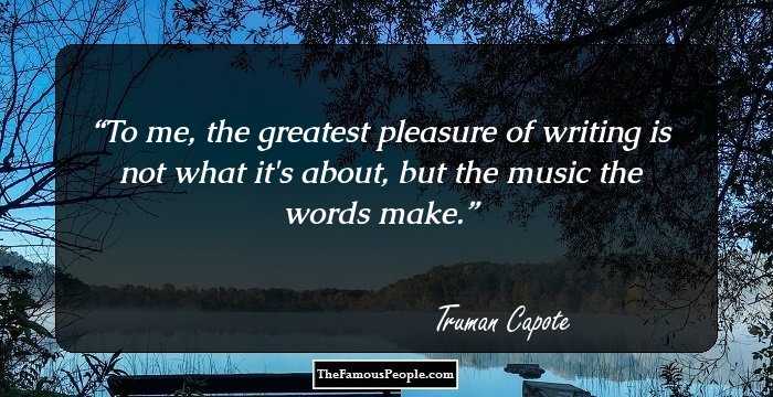 To me, the greatest pleasure of writing is not what it's about, but the music the words make.