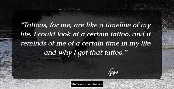 Tattoos, for me, are like a timeline of my life. I could look at a certain tattoo, and it reminds of me of a certain time in my life and why I got that tattoo.