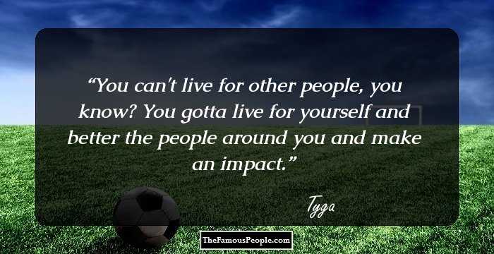 You can't live for other people, you know? You gotta live for yourself and better the people around you and make an impact.