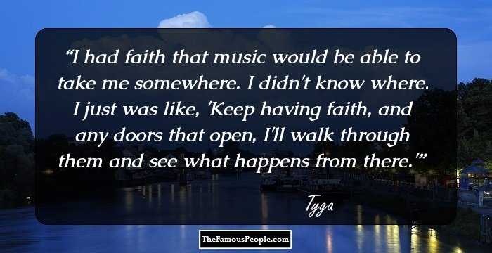 I had faith that music would be able to take me somewhere. I didn't know where. I just was like, 'Keep having faith, and any doors that open, I'll walk through them and see what happens from there.'