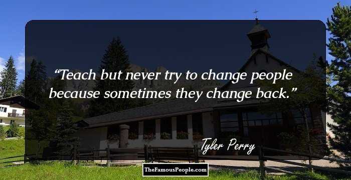 Teach but never try to change people because sometimes they change back.