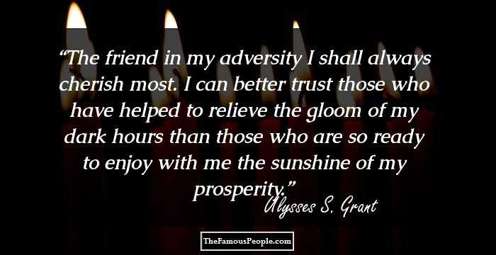 The friend in my adversity I shall always cherish most. I can better trust those who have helped to relieve the gloom of my dark hours than those who are so ready to enjoy with me the sunshine of my prosperity.