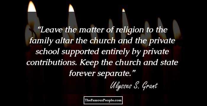 Leave the matter of religion to the family altar the church and the private school supported entirely by private contributions. Keep the church and state forever separate.