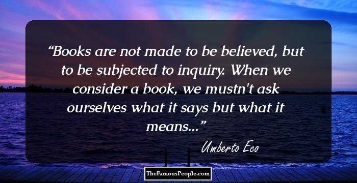 Books are not made to be believed, but to be subjected to inquiry. When we consider a book, we mustn't ask ourselves what it says but what it means...