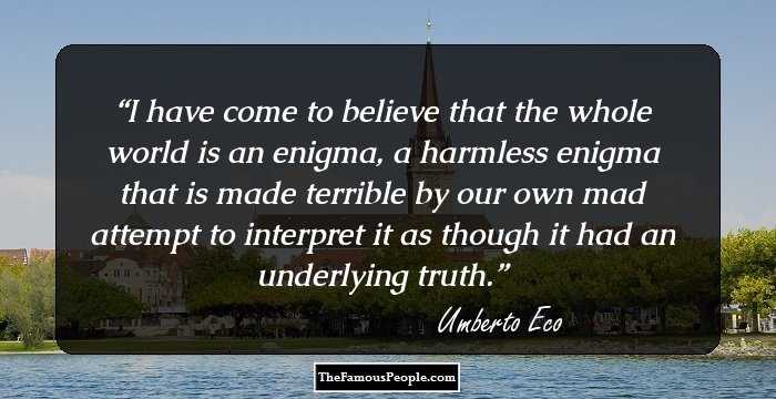 I have come to believe that the whole world is an enigma, a harmless enigma that is made terrible by our own mad attempt to interpret it as though it had an underlying truth.