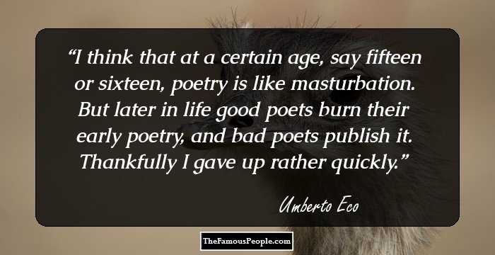 I think that at a certain age, say fifteen or sixteen, poetry is like masturbation. But later in life good poets burn their early poetry, and bad poets publish it. Thankfully I gave up rather quickly.