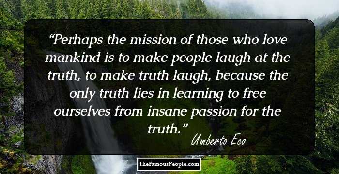 Perhaps the mission of those who love mankind is to make people laugh at the truth, to make truth laugh, because the only truth lies in learning to free ourselves from insane passion for the truth.