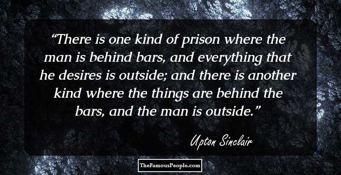 There is one kind of prison where the man is behind bars, and everything that he desires is outside; and there is another kind where the things are behind the bars, and the man is outside.