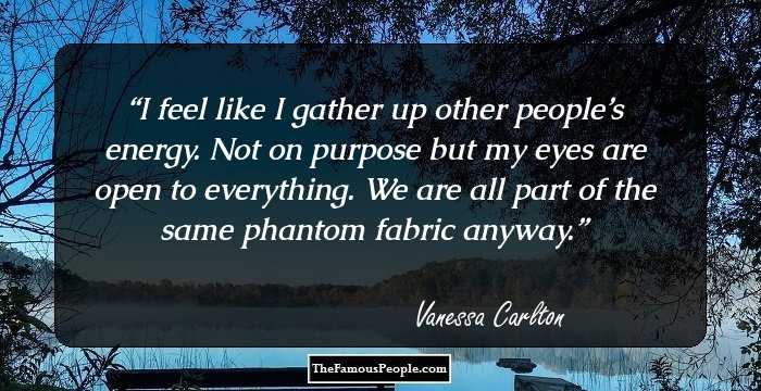 I feel like I gather up other people’s energy. Not on purpose but my eyes are open to everything. We are all part of the same phantom fabric anyway.